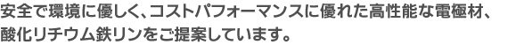 安全で環境に優しく、コストパフォーマンスに優れた高性能な電極材、酸化リチウム鉄リンシステムをご提案しています。