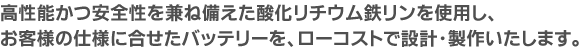 高性能かつ安全性を兼ね備えた酸化リチウム鉄リンシステムを使用し、お客様の仕様に合せたバッテリーを、ローコストで設計・製作いたします。
